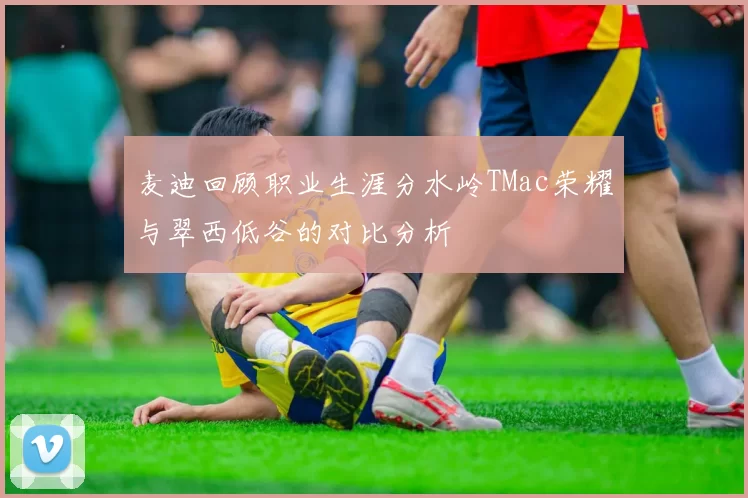 麦迪回顾职业生涯分水岭TMac荣耀与翠西低谷的对比分析