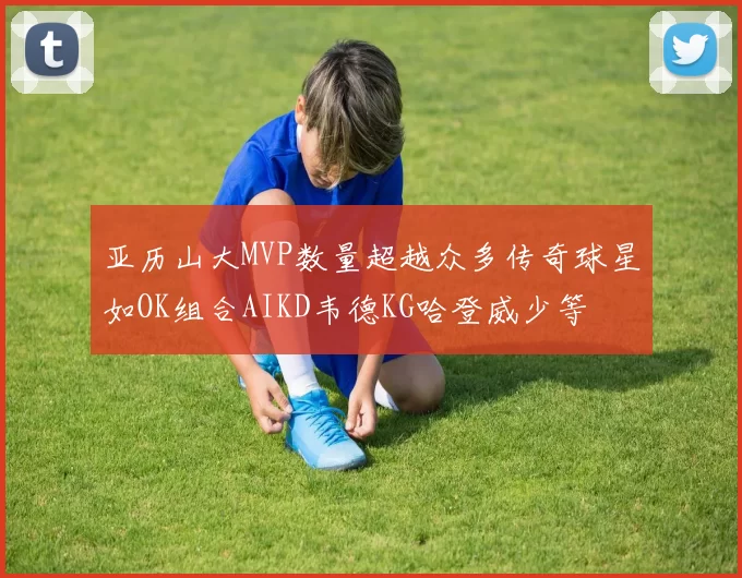 亚历山大MVP数量超越众多传奇球星如OK组合AIKD韦德KG哈登威少等