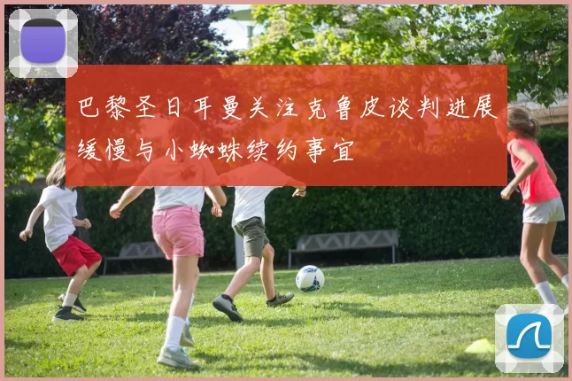 巴黎圣日耳曼关注克鲁皮谈判进展缓慢与小蜘蛛续约事宜