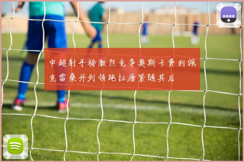 中超射手榜激烈竞争奥斯卡费利佩克雷桑并列领跑拉唐紧随其后