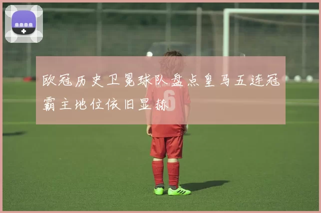 欧冠历史卫冕球队盘点皇马五连冠霸主地位依旧显赫