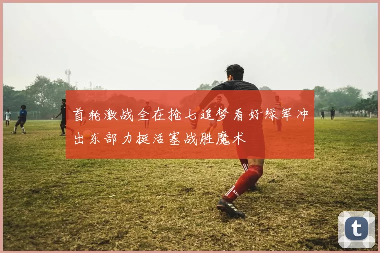 首轮激战全在抢七追梦看好绿军冲出东部力挺活塞战胜魔术