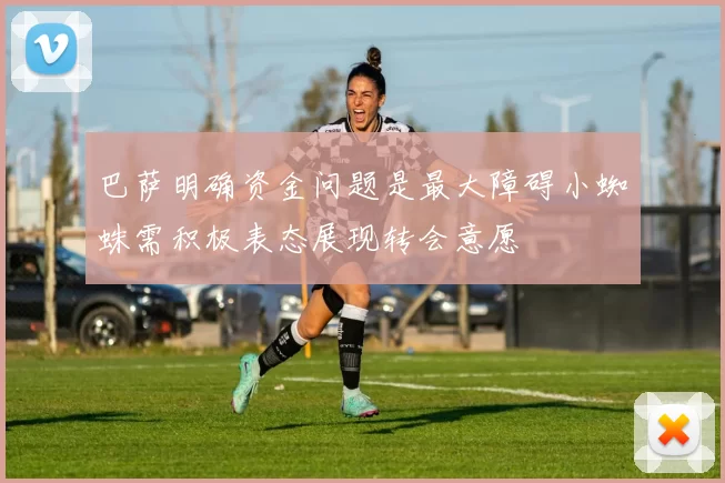 巴萨明确资金问题是最大障碍小蜘蛛需积极表态展现转会意愿