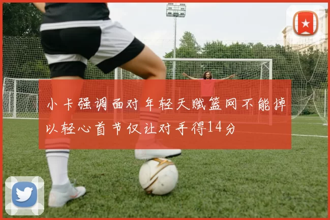 小卡强调面对年轻天赋篮网不能掉以轻心首节仅让对手得14分