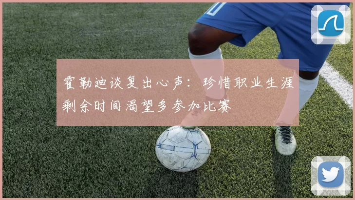 霍勒迪谈复出心声：珍惜职业生涯剩余时间渴望多参加比赛